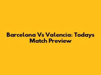 Barcelona Vs Valencia: Today's Match Preview