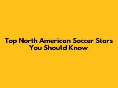 Top North American Soccer Stars You Should Know