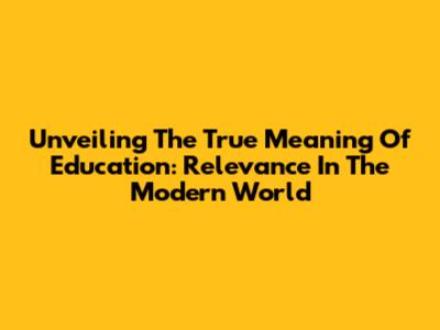Unveiling The True Meaning Of Education: Relevance In The Modern World